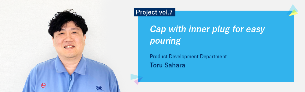 Project vol.7 Cap with inner plug for easy pouring Product Development Department Toru Sahara