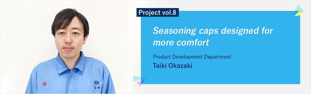 Project vol.8 Seasoning caps designed for more comfort Product Development Department Taiki Okazaki