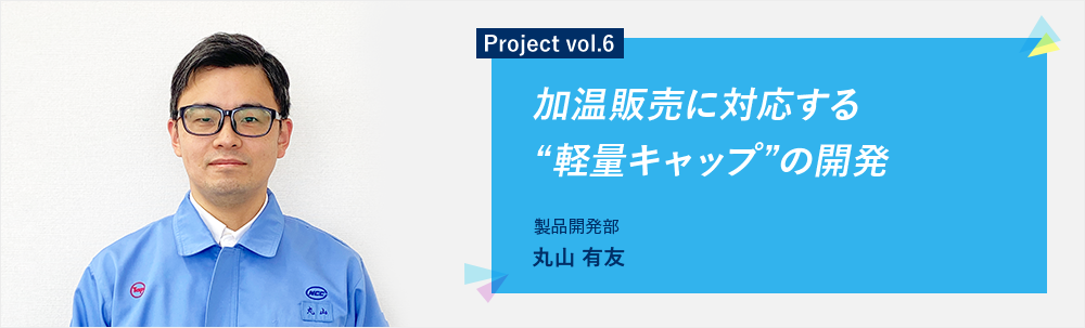 Project vol.6 加温販売に対応する“軽量キャップ”の開発 製品開発部 丸山 有友